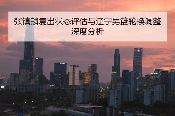 张镇麟复出状态评估与辽宁男篮轮换调整深度分析