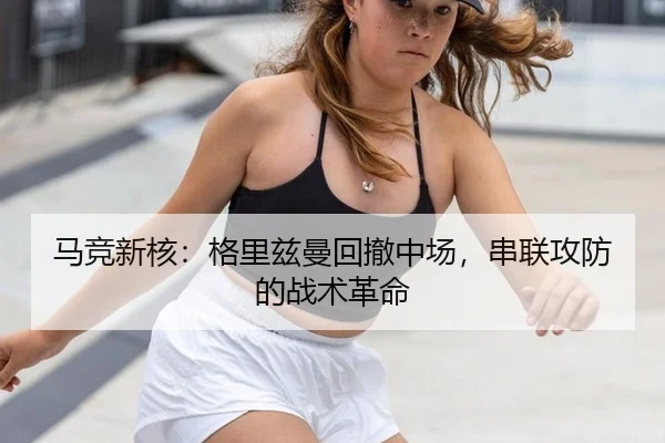 马竞新核：格里兹曼回撤中场，串联攻防的战术革命