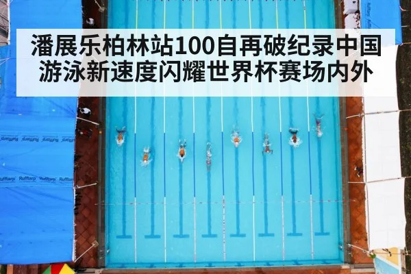 潘展乐柏林站100自再破纪录中国游泳新速度闪耀世界杯赛场内外