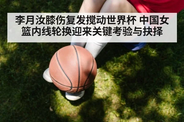 李月汝膝伤复发搅动世界杯 中国女篮内线轮换迎来关键考验与抉择